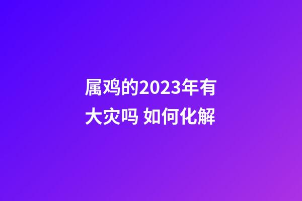 属鸡的2023年有大灾吗 如何化解